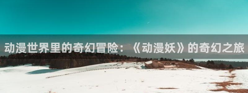 omofun电脑版：动漫世界里的奇幻冒险：《动漫妖》的奇幻之旅